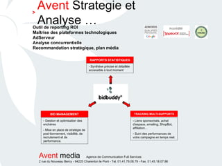 Outil de reporting ROI Maîtrise des plateformes technologiques AdServeur Analyse concurrentielle Recommandation stratégique, plan média RAPPORTS STATISTIQUES TRACKING MULTI-SUPPORTS BID MANAGEMENT - Gestion et optimisation des enchères - Mise en place de stratégie de posi-tionnement, visibilité, de recrutement et de performance. - Liens sponsorisés, achat d’espace, emailing, ShopBot, affiliation… - Suivi des performances de votre campagne en temps réel. - Synthèse précise et détaillée accessible à tout moment Avent  Strategie et Analyse … > 