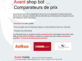 Les shop bot sont des comparateurs de prix et vous proposent d’insérer dans leurs bases votre catalogue produits afin de permettre aux internautes de comparer les prix des différents cyber-marchands. Garantie  d’un trafic qualifié Vous ne payer que si l’internaute clique sur votre produit et arrive sur votre site. Proposer aux internautes   Les Shop-Bot sont un puissant outil de   marketing direct   permettant d'accroître votre   trafic et votre   chiffre d’affaire ,  en étant en contact avec des visiteurs   hautement qualifiés : le taux de transformation est élevé. Avent  shop bot …Comparateurs de prix > 