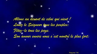Allons au devant de celui qui vient ! 
Louez le Seigneur tous les peuples; 
Fêtez-le tous les pays. 
Son amour envers nous s’est montré le plus fort; 
Psaume 116 
 