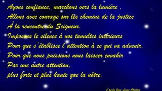 Ayons confiance, marchons vers la lumière , 
Allons avec courage sur les chemins de la justice 
À la rencontre du Seigneur. 
Imposons le silence à nos tumultes intérieurs 
Pour que s’établisse l’attention à ce qui va advenir, 
Pour que nous puissions nous laisser envahir 
Par une autre attention, 
plus forte et plus haute que la nôtre. 
d’après Jean-Louis Chrétien 
 