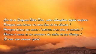 Car tu es Seigneur Notre Père, notre rrééddeemmpptteeuurr ddeeppuuiiss ttoouujjoouurrss.. 
PPoouurrqquuooii nnoouuss llaaiisssseess--ttuu eerrrreerr hhoorrss ddee tteess cchheemmiinnss ?? 
PPoouurrqquuooii llaaiisssseerr nnooss ccoeoeuurrss ss’’eenndduurrcciirr eett nnee pplluuss ttee ccrraaiinnddrree ?? 
RReevviieennss àà ccaauussee ddee tteess sseerrvviitteeuurrss ddeess ttrriibbuuss ddee ttoonn hhéérriittaaggee !! 
EEtt nnoouuss nnoouuss ssoommmmeess ééggaarrééss.. 
 