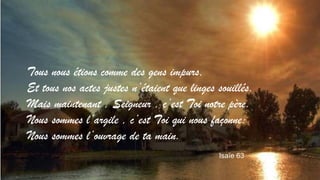 Tous nous étions comme des gens impurs, 
Et tous nos actes justes n’étaient que linges souillés. 
Mais maintenant , Seigneur , c’est Toi notre père. 
Nous sommes l’argile , c’est Toi qui nous façonne: 
Nous sommes l’ouvrage de ta main. 
Isaïe 63 
 