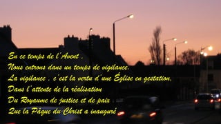 EEnn ccee tteemmppss ddee ll’’AAvveenntt ,, 
NNoouuss eennttrroonnss ddaannss uunn tteemmppss ddee vviiggiillaannccee.. 
LLaa vviiggiillaannccee ,, cc’’eesstt llaa vveerrttuu dd’’uunnee ÉÉgglliissee eenn ggeessttaattiioonn,, 
DDaannss ll’’aatttteennttee ddee llaa rrééaalliissaattiioonn 
DDuu RRooyyaauummee ddee jjuussttiiccee eett ddee ppaaiixx 
QQuuee llaa PPââqquuee dduu CChhrriisstt aa iinnaauugguurréé .. 
 