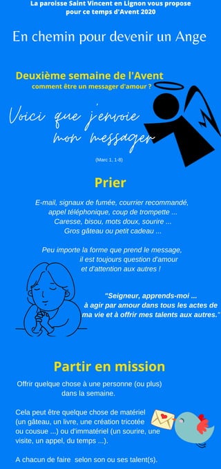 Offrir quelque chose à une personne (ou plus)
dans la semaine.
Cela peut être quelque chose de matériel
(un gâteau, un livre, une création tricotée
ou cousue ...) ou d'immatériel (un sourire, une
visite, un appel, du temps ...).
A chacun de faire selon son ou ses talent(s).
E-mail, signaux de fumée, courrier recommandé,
appel téléphonique, coup de trompette ...
Caresse, bisou, mots doux, sourire ...
Gros gâteau ou petit cadeau ...
Peu importe la forme que prend le message,
il est toujours question d'amour
et d'attention aux autres !
"Seigneur, apprends-moi ...
à agir par amour dans tous les actes de
ma vie et à offrir mes talents aux autres."
Voici que j'envoie
En chemin pour devenir un Ange
La paroisse Saint Vincent en Lignon vous propose
pour ce temps d'Avent 2020
Prier
Partir en mission
Deuxième semaine de l'Avent
comment être un messager d'amour ?
mon messager
(Marc 1, 1-8)
 