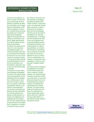 Página 10

Volumen 10-07

normal en los negocios, no
temen cometer errores sino
que se preocupan de recuperarse y aprender de ellos;
las otras dejan que el riesgo
afecte sus decisiones y dificulte su progreso. A menudo, la miopía de los accionistas impide que muchas de
estas otras compañías
hagan lo necesario para reactivar su crecimiento, aunque el riesgo está también
en el mejor interés de esos
mismos accionistas.
El espíritu innovador permanece vivo. Las empresas
aventajadas poseen una
cultura corporativa que valora y promueve la innovación;
en las que no lo son, la innovación es un proceso arduo.
La innovación debe enraizarse profundamente en la cultura de la empresa y ser
fomentada a cada paso. De
no ser así, las buenas ideas
se pierden.
La cultura es lo que motiva.
Las empresas aventajadas
se sirven de la cultura corporativa para gestionar el comportamiento de sus empleados, mientras que el resto
recurre a normas y controles. Los valores y creencias
compartidas motivan y controlan el comportamiento.
Las normas y controles que
dominan la vida corporativa
de muchas grandes compañías a veces parecen un
insulto a la inteligencia y la
integridad de sus empleados. En esas organizaciones
se presume que sus empleados, si pudieran y en ausencia de las normas y contro-

les, harían lo incorrecto. En
las empresas aventajadas
prevalece la opinión totalmente contraria. Todos participan. Las empresas aventajadas involucran a todo su
personal en la creación y
ejecución de la estrategia,
mientras que en las otras la
estrategia no es más que
una abstracción. La búsqueda de la excelencia en todo
lo que una empresa hace
crea oportunidades para la
participación de todos, sea
contribuyendo con ideas o
ejecutándolas. La inclusividad fomenta el crecimiento
de una empresa, al permitir
que cada uno de sus empleados se vea a sí mismo
como un colaborador en la
creación o la ejecución de la
estrategia, no como un simple peón manejado desde
arriba.
Los casos de las compañías
aventajadas nos enseñan
que las buenas ideas son
raras y valiosas. Cuando
aparece una, debemos aprovecharla y ponerla en práctica cuanto antes. Lo que más
debe preocuparnos es si es
la adecuada para nuestro
negocio y si satisface las
necesidades de nuestros
clientes, sin reparar demasiado en el riesgo que conlleva. Si resulta que nos
hemos equivocado, aprendamos del error y tratemos
de hacer algo distinto. Lo
importante es estar siempre
listo para la acción.

INTESYS CONSULTING: http://www.intesysconsulting.com, Email. info@intesysconsulting.com,
Torre HSBC, Escazú, de Multiplaza 100mts sur. Tel. (506) 2505-5005. San José, Costa Rica,

 