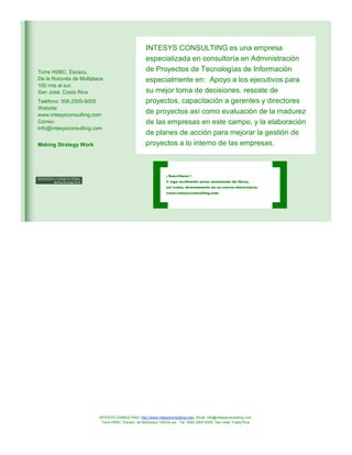 Torre HSBC, Escazú.
De la Rotonda de Multiplaza
100 mts al sur.
San José, Costa Rica
Teléfono: 506.2505-5005
Website:
www.intesysconsulting.com
Correo:
info@intesysconsulting.com

Making Strategy Work

INTESYS CONSULTING es una empresa
especializada en consultoría en Administración
de Proyectos de Tecnologías de Información
especialmente en: Apoyo a los ejecutivos para
su mejor toma de decisiones. rescate de
proyectos, capacitación a gerentes y directores
de proyectos así como evaluación de la madurez
de las empresas en este campo, y la elaboración
de planes de acción para mejorar la gestión de
proyectos a lo interno de las empresas.

¡ Suscríbase !
Y siga recibiendo estos resúmenes de libros,
sin costo, directamente en su correo electrónico:
www.intesysconsulting.com

INTESYS CONSULTING: http://www.intesysconsulting.com, Email. info@intesysconsulting.com,
Torre HSBC, Escazú, de Multiplaza 100mts sur. Tel. (506) 2505-5005. San José, Costa Rica,

 
