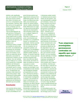 Página 9

Volumen 10-07

práctica, esto significaba
que, por lo general, el cliente
tenía que acudir al menos
dos veces a la tienda y pasar sin su computadora unas
dos semanas; mientras, Best
Buy corría con los gastos de
envío y el tiempo que sus
empleados dedicaban a sustituir la batería.
Tras la externalización de
este servicio a Partsearch,
un cliente que necesite una
nueva batería para su portátil sólo tiene que pedirla bien
en la tienda de Best Buy, por
teléfono o bien en
Bestbuy.com.
Partsearch recibe y completa el pedido en pocos días.
De hecho, los empleados de
la empresa de Laumeister
nunca entran en contacto
físico con la pieza; lo que
hacen es supervisar que el
fabricante o proveedor la
proporciona, empaca y envía
al cliente. Una vez recibida,
este la instala por su cuenta
con la ayuda de un operador
telefónico de Partsearch.
La visión global que tiene
Laumeister para su compañía no es otra que convertirse en “el aglutinante que
mantiene unido todo el negocio de las piezas”. Esta
meta parecía inalcanzable
en un sector anticuado y
fragmentado hasta que la
experiencia de Partsearch
demostró que era posible.

guna fórmula exacta cuyo
seguimiento conduzca inevitablemente al éxito. Sin embargo, las diferencias entre
ellas y las empresas que
operan de manera tradicional son visibles y llamativas.
Estas diferencias nos sugieren algunas lecciones generales que los empresarios
más avezados pueden aplicar a cualquier negocio al
que se dediquen.
Ante todo, la ambición importa. Las empresas que
aventajan a su competencia
buscan un crecimiento espectacular, mientras que las
que carecen de esa ambición se contentan con un
crecimiento gradual. Las
PYMEs con una estrategia y
capacidad de ejecución excelentes pueden duplicar, o
triplicar, su tamaño cada dos
o tres años. Aunque para las
grandes empresas esto
sería más difícil por efecto
de la escala, ese hecho no
debe convertirse en una excusa para no crecer.
Prima la intuición. Las empresas que aventajan a sus
competidores toman decisiones estratégicas basadas
principalmente en la intuición, mientras las demás a
menudo acaban atrapadas
en demasiada investigación
y análisis. Las primeras ensayan continuamente sus
ideas en el mercado y son
partidarias de utilizar Internet
para obtener la opinión del
Conclusión
consumidor. En cambio, en
Las acciones de las emprelas grandes compañías ocusas perfiladas en “Outsmart!” rre muy frecuentemente que
no son convertibles en ninsus distintos departamentos

o divisiones acaban siendo
un obstáculo para el conocimiento de esa opinión. Una
vez reemplazada la realidad
por la fantasía, incluso una
buena intuición sirve de poco. Prevalece el enfoque.
Las empresas aventajadas
permanecen centradas en
aquello que mejor saben
hacer, mientras que el
resto, en su búsqueda de
nuevas ideas, acaban perdiendo el sentido del propósito en el proceso. La
búsqueda de nuevas vías
para fomentar el crecimiento
es tan necesaria para unas
como para otras, pero las
primeras se diferencian de
las segundas en que concentran toda su atención en
los consumidores y mercados, que conocen a la perfección, o en sus necesidades bien definidas. El cliente
es lo más importante. Las
empresas aventajadas se
esfuerzan por descubrir
cómo pueden servir mejor a
sus clientes, mientras que
las otras fijan su atención en
sus competidores. Los nuevos productos y servicios de
las primeras son el fruto de
una atención continua y casi
fanática a los problemas de
los consumidores, mientras
que las segundas olvidan
que cubrir las necesidades
de los clientes es una manera mucho mejor de diferenciarse competitivamente que
tratar de vencer a la competencia.
La tranquilidad ayuda. Las
empresas aventajadas aceptan el riesgo como un factor

INTESYS CONSULTING: http://www.intesysconsulting.com, Email. info@intesysconsulting.com,
Torre HSBC, Escazú, de Multiplaza 100mts sur. Tel. (506) 2505-5005. San José, Costa Rica,

“Las empresas
aventajadas
permanecen
centradas en
aquello que mejor
saben hacer…”

 