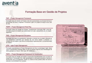 Formação Base em Gestão de Projetos

                                                                  PMF – Project Management Framework
                                                                  Formação base em Gestão de Projetos onde são apresentadas as principais técnicas e
                                                                  ferramentas de forma a capacitar o formando a gerir um projeto ao longo do seu ciclo
                                                                  de vida.

                                                                  PMRP – Project Management Role-Play
                                                                  Formação prática em Gestão de Projetos, complementar à formação PMF, onde são
                                                                  formados grupos de trabalho que desenvolvem em sala o planeamento de um projeto
                                                                  específico.

                                                                  PMS – Project Management Simulation

                                                                  Simulação das fases de planeamento, execução e controlo de um projeto utilizando-se
                                                                  uma ferramenta multimédia que reproduz de uma forma realista o ambiente e o
                                                                  contexto de um projeto e que foca as componentes organizacionais e comportamentais
                    ©2012 Aventia. Todos os direitos reservados




                                                                  do mesmo.
©2012 Aventia. Todos os direitos reservados




                                                                  APM – Agile Project Management
                                                                  Formação especializada em Project Management com foco na abordagem Agile. Neste
                                                                  curso é apresentada a filosofia Agile na qual se baseiam algumas das metodologias de
                                                                  última geração (i.e. Scrum, TDD, Lean, XP, DSDM,etc.)

                                                                  PMFC – Project Management Framework for Construction
                                                                  Formação base em Gestão de Projetos vocacionada especificamente para as áreas de
                                                                  Engenharia e Construção Civil. São apresentados os principais processos, técnicas e
                                                                  ferramentas que um Engenheiro, Diretor ou Chefe de Obra poderá utilizar de forma a
                                                                  executar a sua atividade com sucesso.
                                                                                                                                                         12
 