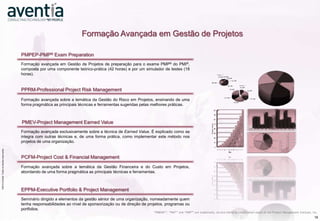 Formação Avançada em Gestão de Projetos

                                                                  PMPEP-PMP® Exam Preparation
                                                                  Formação avançada em Gestão de Projetos de preparação para o exame PMP® do PMI®,
                                                                  composta por uma componente teórico-prática (42 horas) e por um simulador de testes (18
                                                                  horas).


                                                                  PPRM-Professional Project Risk Management
                                                                  Formação avançada sobre a temática da Gestão do Risco em Projetos, ensinando de uma
                                                                  forma pragmática as principais técnicas e ferramentas sugeridas pelas melhores práticas.



                                                                  PMEV-Project Management Earned Value
                                                                  Formação avançada exclusivamente sobre a técnica de Earned Value. É explicado como se
                                                                  integra com outras técnicas e, de uma forma prática, como implementar este método nos
                                                                  projetos de uma organização.
                    ©2012 Aventia. Todos os direitos reservados
©2012 Aventia. Todos os direitos reservados




                                                                  PCFM-Project Cost & Financial Management
                                                                  Formação avançada sobre a temática da Gestão Financeira e do Custo em Projetos,
                                                                  abordando de uma forma pragmática as principais técnicas e ferramentas.



                                                                  EPPM-Executive Portfolio & Project Management
                                                                  Seminário dirigido a elementos da gestão sénior de uma organização, nomeadamente quem
                                                                  tenha responsabilidades ao nível de sponsorização ou de direção de projetos, programas ou
                                                                  portfolios.
                                                                                                                                        “PMBOK®”, “PMI®” and “PMP®” are trademarks, service marks or certification marks of the Project Management Institute, Inc.
                                                                                                                                                                                                                                                               18
 