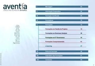 I      Mensagem                          03


                                              II     Informação Corporativa            04


                                              III    Formação Certificada              05


                                              IV     Formadores                        10


                                              V      Formações                         12


                                                     Formações em Gestão de Projetos   12


                                                     Formações em Business Analysis    30


                                                     Formações em IT Governance        33


                                                     Formações Comportamentais         43


                                                     e-learning                        47



                                              VI     Ficha de Inscrição                49
©2012 Aventia. Todos os direitos reservados




                                              VII    Calendário das Formações          51


                                              VIII   Contactos                         55


                                                                                            2
 