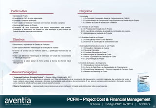 Público-Alvo                                                                             Programa
                                              •   Gestores de Projeto                                                                 1. Introdução
                                              •   Elementos do PMO de uma organização                                                      1.1. Os Principais Processos e Áreas de Conhecimento do PMBOK
                                              •   Sponsors e Diretores de Projeto                                                          1.2. Enquadramento da Componente Custo-Financeira na Gestão de um Projeto
                                              •   Team Leaders e Gestores Funcionais com recursos alocados a projetos                      1.3. A Gestão do Custo de acordo com o PMBOK
                                              •   Membros das Equipas de Projeto
                                              •   Elementos de uma organização que sejam responsáveis pela análise,                   2. A Iniciação de um Projeto
                                                  justificação e autorização de projetos ou pela estimação e pelo controlo de             2.1. O Processo de Iniciação de um Projeto
                                                  custos durante a execução dos mesmos                                                    2.2. A importância estratégica da seleção e prioritização dos projetos
                                                                                                                                          2.3. Metodologias de Avaliação de Projetos

                                                                                                                                      3. O Business-Case de um Projeto
                                                  Objetivos                                                                               3.1. Construção da Análise Custo-Benefício
                                                                                                                                          3.2. Exercício de Construção de um Business-Case
                                              • Reconhecer a importância da Gestão de Portfolios
                                                                                                                                      4. Estimação Detalhada dos Custos de um Projeto
                                              • Saber aplicar diferentes metodologias de avaliação de projetos                            4.1. Introdução à Estimação de Custos
                                              • Elaborar, de acordo com as melhores práticas, a justificação financeira de um             4.2. Níveis de Estimação
                                                projeto                                                                                   4.3. Principais Elementos de Custo
                                                                                                                                          4.4. Metodologias de Estimação de Custo
                                              • Saber usar diferentes metodologias de estimação em função das necessidades                4.5. Riscos a Considerar na Estimação do Custo
                                                e informação disponível
                                                                                                                                          4.6. A Orçamentação do Projeto
                                              • Compreender e saber aplicar de forma prática a técnica do Earned Value
                                                Management                                                                            5. Controlo de Custos e do Orçamento
                                                                                                                                          5.1. Introdução ao Controlo de Custos
                                                                                                                                          5.2. A Curva de Cash-flow e as Necessidades de Financiamento
                                                                                                                                          5.3. Earned Value Management – Controlo Integrado do Tempo e Custo
©2012 Aventia. Todos os direitos reservados




                                                                                                                                          5.4. Modelos de Reporting do Custo
                                              Material Pedagógico
                                              • “Integrated Cost and Schedule Control” – Second Edition, Ursula Kuehn, 2011
                                                Será distribuído a todos os formandos o presente livro. Esta referência aborda a componente de planeamento e controlo integrados das vertentes de tempo e
                                                custo, visitando os principais processos e técnicas recomendados para esta área de conhecimento. É por isso um complemento importante à formação, servindo
                                                como importante referência futura para consulta pelos formandos.
                                              • Material Complementar - A apresentação dos conteúdos que servem de base à formação será distribuída a todos os participantes




                                                                                                                                                     12 horas | Código PMI®: AVTP12 | 12 PDU’s
                                                                                                                                                                                                                       23
 