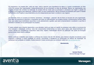 Os programas e os projetos têm, cada vez mais, vindo a assumir uma importância de relevo e a serem considerados um fator
                                              crítico de sucesso das organizações, independentemente da sua dimensão ou área de atividade. Mesmo as organizações cujo
                                              negócio principal não consiste na realização de projetos têm-se virado para os princípios e processos que regem a gestão de
                                              portfolios e de projetos para selecionar, justificar e gerir os seus investimentos. São já inúmeras as empresas para quem a Gestão
                                              de Portfolios e de Projetos é assumidamente uma via indispensável para fazer e construir o seu negócio.


                                              Um elemento chave no sucesso do trinómio “processos – tecnologia – pessoas” são de facto os recursos de uma organização.
                                              Para além da experiência adquirida, é importante que todos os intervenientes nos projetos tenham conhecimentos formais nesta
                                              área, quer pelas responsabilidades assumidas no seu planeamento e gestão, quer para compreenderem e aceitarem o que lhes é
                                              solicitado no âmbito da sua participação nos projetos.


                                              É neste contexto que a Aventia desenvolve a sua atividade, tendo por base um espírito de empresa muito sólido e na procura de
                                              uma evolução e adaptação contínua. Uma das componentes fundamentais do nosso plano passa pelo desenvolvimento nos
                                              nossos clientes de competências específicas nesta área, objetivo materializado através da realização das ações de formação
                                              apresentadas neste mesmo catálogo.


                                              Vamos continuar a trabalhar para manter a confiança dos nossos mais de 150 clientes, para oferecer soluções inovadoras e para
                                              continuar a melhorar a nossa qualidade de serviço, procurando a excelência na combinação do esforço de superação, da
                                              confiança e da humildade no trabalho. Aceite desde já o nosso convite para nos conhecer melhor em http://pt.aventia.com.
©2012 Aventia. Todos os direitos reservados




                                                                                                                                     Atentamente,




                                                                                                                                                         Carmen Vicente
                                                                                                                                                     General Manager Portugal




                                                                                                                                                                                   3
 