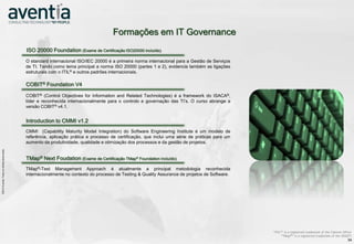 Formações em IT Governance
                                                                  ISO 20000 Foundation (Exame de Certificação ISO20000 incluído)
                                                                  O standard internacional ISO/IEC 20000 é a primeira norma internacional para a Gestão de Serviços
                                                                  de TI. Tendo como tema principal a norma ISO 20000 (partes 1 e 2), evidencia também as ligações
                                                                  estruturais com o ITIL® e outros padrões internacionais.

                                                                  COBIT® Foundation V4

                                                                  COBIT® (Control Objectives for Information and Related Technologies) é a framework do ISACA®,
                                                                  líder e reconhecida internacionalmente para o controlo e governação das TI’s. O curso abrange a
                                                                  versão COBIT® v4.1.


                                                                  Introduction to CMMI v1.2
                                                                  CMMI (Capability Maturity Model Integration) do Software Engineering Institute é um modelo de
                                                                  referência, aplicação prática e processo de certificação, que inclui uma série de práticas para um
                                                                  aumento da produtividade, qualidade e otimização dos processos e da gestão de projetos.
©2012 Aventia. Todos os direitos reservados




                                                                  TMap® Next Foudation (Exame de Certificação TMap® Foundation incluído)
                    ©2012 Aventia. Todos os direitos reservados




                                                                  TMap®-Test Management Approach é atualmente a principal metodologia reconhecida
                                                                  internacionalmente no contexto do processo de Testing & Quality Assurance de projetos de Software.




                                                                                                                                                                       “ITIL®” is a registered trademark of the Cabinet Office
                                                                                                                                                                             “TMap®“ is a registered trademark of the SOGETI
                                                                                                                                                                                                                           34
 