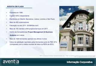 AVENTIA EM FLASH


•     Fundada em 1996

•     Capital 100% independente

•     Escritórios em Madrid, Barcelona, Lisboa, Londres e São Paulo

•     Mais de 450 colaboradores

•     Faturação no ano 2011: 28 Milhões de €

•     Mais de 150 clientes e 600 projetos/serviços em 2011

•     Centro de Competências Project Management & Business

      Analysis em Lisboa

•     Mais de 1500 formandos apenas nos últimos 3 anos

•     Índice de satisfação reportado pelos formandos junto do PMI: 91%
      (comparado com a média mundial de todos os REPs de 85%)




                                               “PMI®” is a trademark of the Project Management Institute, Inc. | “IIBA ®” is a trademark owned by International Institute of Business Analysis
                                                                                                                                       “ITIL®” is a registered trademark of the Cabinet Office




                                                                                                                                                                                           4
 