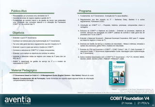Público-Alvo                                                                           Programa
                                              • Responsáveis por processos e/ou atividades de TI                                    1. Fundamentos do IT Governance - Evolução do IT e seus desafios ;
                                              • Gestores de áreas de negócio ligados à gestão de TI
                                                                                                                                    2. Regulamentos que têm impacto no IT – Sarbanes Oxley, Basileia II e outros
                                              • Profissionais de controlo interno e de gestão de riscos, que pretendam
                                                                                                                                       regulamentos, Framework COSO;
                                                uma introdução aos conceitos básicos e à utilização da Framework
                                                COBIT® 4.1 no controlo das TI.
                                                                                                                                    3. Introdução ao COBIT® 4.1 – Propósito, histórico, premissas, componentes chave e
                                                                                                                                       vantagens;

                                                                                                                                    4. Estrutura do COBIT® e Objetivos de Controlo – Entender os processos, objetivos de
                                               Objetivos                                                                               controlo, estrutura de navegação do COBIT®, práticas de controle e visão geral dos 34
                                                                                                                                       processos de IT e do COBIT®;

                                              • Entender o que é IT Governance;                                                     5. Entender o Balanced Scorecard – Balanced Scorecard Corporativo, BSC para IT, mapear
                                              • Conhecer os motivos para uma implementação do IT Governance;                           as metas do negócio e metas de TI;

                                              • Ter uma visão geral das leis e regulamentos que tem impacto no IT;                  6. Diretrizes de Gestão de Serviço e modelos de maturidade – Metas e métricas, entradas e
                                                                                                                                       saídas dos processos, gráfico RACI, modelos de maturidade;
                                              • Entender o que é e para que serve o modelo do   COBIT®;
                                              • Conhecer a estrutura do COBIT® 4.1 e seus componentes;                              7. Produtos do ITGI que suportam o COBIT® – COBIT Online ®, VAL IT, Cobit Quickstart. IT
                                                                                                                                       Assurance Guide, IT Governance Implementation Guide. Abordagem para implementação
                                              • Entender como aplicar os objectivos de controle na prática;                            de IT Governance;
                                              • Aprender a relacionar metas de negócio com metas de IT para criar um                8. Outros modelos relacionados com o COBIT® & IT Governance – ITIL® V3, ISO/IEC 38500,
                                                BSC de IT;                                                                             ISO/IEC 20000, ISO/IEC 27001, PMBOK®, PRINCE2®, CMMI.
                                              • Avaliar a capacidade de gestão de serviço de IT e o modelo de
                                                maturidade do COBIT®.



                                              Material Pedagógico
©2012 Aventia. Todos os direitos reservados




                                              • IT Governance based on Cobit 4.1 – A Management Guide (English Version – Van Harlen): Manual do curso
                                              • Material Complementar (Kit de Formação): Serão fornecidos em suporte digital algumas fontes de informação
                                                complementares à formação.




                                                                                                                                                                                         “PMBOK®” is a trademark of the Project Management Institute, Inc.
                                                                                                                                                                                                     “ITIL®” is a registered trademark of the Cabinet Office
                                                                                                                                   “PRINCE2® “ is a Registered Trademark of the Office of Government Commerce in the United Kingdom and other countries




                                                                                                                                                                                                        21 horas | 21 PDU’s
                                                                                                                                                                                                                                                         40
 