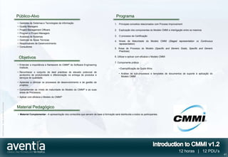 Público-Alvo                                                                             Programa
                                              •   Gestores de Sistemas e Tecnologias de informação                                   1. Principais conceitos relacionados com Process Improvement
                                              •   Quality Managers
                                              •   Project Management Officers                                                        2. Explicação dos componentes do Modelo CMMI e interligação entre os mesmos
                                              •   Program e Project Managers
                                              •   Analistas de Sistemas                                                              3. O processo de Certificação
                                              •   Gestores de Áreas Técnicas                                                         4. Níveis de Maturidade do Modelo CMMI (Staged representation vs Continuous
                                              •   Responsáveis de Desenvolvimento                                                       representation)
                                              •   Consultores
                                                                                                                                     5. Áreas de Processo do Modelo (Specific and Generic Goals, Specific and Generic
                                                                                                                                        Practices)

                                                                                                                                     6. Utilizar e aplicar com eficácia o Modelo CMMI
                                                  Objetivos
                                                                                                                                     7. Componente prática:
                                              • Entender a importância e framework do CMMI® do Software Engineering
                                                Institute;                                                                               • Exemplificação de Quick-Wins
                                              • Reconhecer o conjunto de best practices de elevado potencial de
                                                                                                                                         • Análise de sub-processos e templates de documentos de suporte à aplicação do
                                                acréscimo de produtividade e diferenciação na entrega de produtos e
                                                                                                                                           Modelo CMMI
                                                serviços de qualidade;
                                              • Aprender a otimizar os processos de desenvolvimento e de gestão de
                                                projetos;
                                              • Compreender os níveis de maturidade do Modelo do CMMI® e as suas
                                                áreas de Processos;
                                              • Aplicar com eficácia o Modelo do CMMI®
©2012 Aventia. Todos os direitos reservados




                                              Material Pedagógico
                                              • Material Complementar - A apresentação dos conteúdos que servem de base à formação será distribuída a todos os participantes.




                                                                                                                                                                                             12 horas | 12 PDU’s
                                                                                                                                                                                                                          41
 