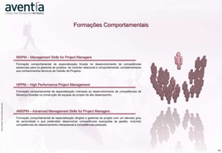 Formações Comportamentais




                                                                  MSPM – Management Skills for Project Managers
                                                                  Formação comportamental de especialização focada no desenvolvimento de competências
                                                                  essenciais para os gestores de projetos, de carácter relacional e comportamental, complementares
                                                                  aos conhecimentos técnicos de Gestão de Projetos.



                                                                  HPPM – High Performance Project Management
                                                                  Formação comportamental de especialização orientada ao desenvolvimento de competências de
                                                                  liderança focadas na construção de equipas de projeto de alto desempenho.
                    ©2012 Aventia. Todos os direitos reservados
©2012 Aventia. Todos os direitos reservados




                                                                  AMSPM – Advanced Management Skills for Project Managers
                                                                  Formação comportamental de especialização dirigida a gestores de projeto com um elevado grau
                                                                  de senioridade e que pretendam desenvolver competências avançadas de gestão, incluindo
                                                                  competências de relacionamento interpessoal e competências pessoais.




                                                                                                                                                                     43
 