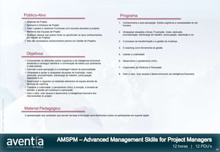 Público-Alvo                                                                               Programa
                                              • Gestores de Projeto                                                                     1. Conhecimento e auto-percepção. Estilos cognitivos e necessidades do ser
                                              • Sponsors e Diretores de Projeto                                                            humano
                                              • Team Leaders e Gestores Funcionais com recursos alocados a projetos
                                              • Membros das Equipas de Projeto                                                          2. Ultrapassar situações críticas: Frustração, medo, desilusão,
                                              • Qualquer pessoa que queira iniciar ou aprofundar os seus conhecimentos                     procrastinação, sobrecarga de trabalho, preocupação, depressão e ira
                                                em Gestão de Projetos
                                              • Não são necessários conhecimentos prévios em Gestão de Projetos                         3. O processo da transformação e a gestão da mudança

                                                                                                                                        4. O coaching como ferramenta de gestão

                                                  Objetivos                                                                             5. Libertar a criatividade

                                              • Compreender os diferentes estilos cognitivos e de inteligência emocional                6. Desenvolver o pensamento crítico
                                                existentes e conseguir identificar a combinação de estilos que caracteriza
                                                a cada pessoa.
                                                                                                                                        7. Capacidade de influência e Persuasão
                                              • Exercitar a auto-percepção e a modelagem básica da personalidade
                                              • Ultrapassar e ajudar a ultrapassar situações de frustração, medo,
                                                                                                                                        8. Gerir o valor, criar riqueza e desenvolvimento da inteligência financeira
                                                desilusão, procrastinação, sobrecarga de trabalho, preocupação,
                                                depressão e ira
                                              • Desenvolver e capacitar os restantes elementos da equipa através de
                                                técnicas de coaching
                                              • Trabalhar a criatividade, o pensamento crítico, a intuição, a tomada de
                                                decisão, a gestão da mudança e a persuasão
                                              • Gerir o valor, criar riqueza e desenvolver a inteligência financeira dos
                                                intervenientes no projeto
©2012 Aventia. Todos os direitos reservados




                                              Material Pedagógico
                                              A apresentação dos conteúdos que servem de base à formação será distribuída a todos os participantes em suporte digital.




                                                                                                                                                                                              12 horas | 12 PDU’s
                                                                                                                                                                                                                       46
 