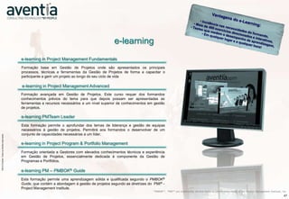 e-learning
                                                                  e-learning in Project Management Fundamentals
                                                                  Formação base em Gestão de Projetos onde são apresentados os principais
                                                                  processos, técnicas e ferramentas da Gestão de Projetos de forma a capacitar o
                                                                  participante a gerir um projeto ao longo do seu ciclo de vida

                                                                  e-learning in Project Management Advanced
                                                                  Formação avançada em Gestão de Projetos. Este curso requer dos formandos
                                                                  conhecimentos prévios do tema para que depois possam ser apresentadas as
                                                                  ferramentas e recursos necessários a um nível superior de conhecimentos em gestão
                                                                  de projetos.

                                                                  e-learning PMTeam Leader
                                                                  Esta formação permite o aprofundar dos temas de liderança e gestão de equipas
                                                                  necessários à gestão de projetos. Permitirá aos formandos o desenvolver de um
                    ©2012 Aventia. Todos os direitos reservados




                                                                  conjunto de capacidades necessárias a um líder.
©2012 Aventia. Todos os direitos reservados




                                                                  e-learning in Project Program & Portfolio Management
                                                                  Formação orientada a Gestores com elevados conhecimentos técnicos e experiência
                                                                  em Gestão de Projetos, essencialmente dedicada à componente da Gestão de
                                                                  Programas e Portfólios.

                                                                  e-learning PM – PMBOK® Guide
                                                                  Esta formação permite uma aprendizagem sólida e qualificada segundo o PMBOK®
                                                                  Guide, que contém a abordagem à gestão de projetos segundo as diretrizes do PMI® -
                                                                  Project Management Institute.
                                                                                                                                             “PMBOK®”, “PMI®” are trademarks, service marks or certification marks of the Project Management Institute, Inc.
                                                                                                                                                                                                                                                         47
 