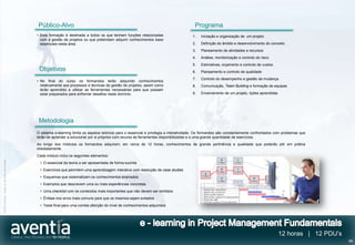 Público-Alvo                                                                                 Programa
                                              • Esta formação é destinada a todos os que tenham funções relacionadas                     1.   Iniciação e organização de um projeto
                                                com a gestão de projetos ou que pretendam adquirir conhecimentos base
                                                essenciais nesta área.                                                                   2.   Definição do âmbito e desenvolvimento do conceito
                                                                                                                                         3.   Planeamento de atividades e recursos
                                                                                                                                         4.   Análise, monitorização e controlo do risco
                                                                                                                                         5.   Estimativas, orçamento e controlo de custos
                                               Objetivos                                                                                 6.   Planeamento e controlo de qualidade
                                                                                                                                         7.   Controlo do desempenho e gestão da mudança
                                              • No final do curso os formandos terão adquirido conhecimentos
                                                relativamente aos processos e técnicas da gestão de projetos, assim como                 8.   Comunicação, Team Building e formação de equipas
                                                terão aprendido a utilizar as ferramentas necessárias para que possam
                                                estar preparados para enfrentar desafios neste domínio.                                  9.   Encerramento de um projeto, lições aprendidas




                                               Metodologia
                                              O sistema e-learning limita os aspetos teóricos para o essencial e privilegia a interatividade. Os formandos são constantemente confrontados com problemas que
                                              terão de aprender a solucionar por si próprios com recurso às ferramentas disponibilizadas e a uma grande quantidade de exercícios.
                                              Ao longo dos módulos os formandos adquirem, em cerca de 12 horas, conhecimentos de grande pertinência e qualidade que poderão pôr em prática
                                              imediatamente.
                                              Cada módulo inclui os seguintes elementos:
©2012 Aventia. Todos os direitos reservados




                                                • O essencial da teoria a ser apresentada de forma sucinta
                                                • Exercícios que permitem uma aprendizagem interativa com resolução de case studies
                                                • Esquemas que sistematizam os conhecimentos ensinados
                                                • Exemplos que descrevem uma ou mais experiências concretas
                                                • Uma checklist com os conteúdos mais importantes que não devem ser omitidos
                                                • Ênfase nos erros mais comuns para que os mesmos sejam evitados
                                                • Teste final para uma correta aferição do nível de conhecimentos adquiridos




                                                                                                                                                                                              12 horas | 12 PDU’s
                                                                                                                                                                                                                    48
 