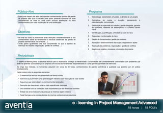 Público-Alvo                                                                                Programa
                                              • Este curso requer dos seus participantes conhecimentos prévios de gestão                 1.   Metodologia, stakeholders e funções no âmbito de um projeto
                                                de projetos pelo que é indicado para quem pretenda aumentar as suas
                                                competências na área ou para quem procure aperfeiçoar os seus                            2.   Estimativas de custos e             duração,     planeamento   e
                                                conhecimentos com vista à obtenção de uma certificação.                                       calendarização, comunicação
                                                                                                                                         3.   Distribuição e supervisão do trabalho, gestão integrada, garantia
                                                                                                                                              de qualidade, relatórios de desempenho e a análise Earned
                                                                                                                                              Value
                                               Objetivos                                                                                 4.   Identificação, quantificação, criticidade e custo do risco
                                                                                                                                         5.   Resposta e monitorização do risco
                                              • No final do curso os formandos terão reforçado consideravelmente o seu
                                                conhecimento sobre as ferramentas e técnicas essenciais da gestão de                     6.   Gestão de fornecimentos, gestão de contratos
                                                projetos (earned value, risk analysis,…).
                                                                                                                                         7.   Aquisição e desenvolvimento da equipa, diagnóstico e ações
                                              • Terão ganho igualmente uma boa compreensão no que a aspetos de
                                                liderança diz respeito (negociação, gestão de conflitos, …)                              8.   Resolução de problemas, negociação e gestão de conflitos
                                                                                                                                         9.   Negócios e projetos, processos e marketing de projetos



                                               Metodologia
                                              O sistema e-learning limita os aspetos teóricos para o essencial e privilegia a interatividade. Os formandos são constantemente confrontados com problemas que
                                              terão de aprender a solucionar por si próprios com recurso às ferramentas disponibilizadas e a uma grande quantidade de exercícios.
                                              Ao longo dos módulos, os formandos adquirem em cerca de 20 horas, conhecimentos de grande pertinência e qualidade que poderão por em prática
                                              imediatamente.
                                              Cada módulo inclui os seguintes elementos:
©2012 Aventia. Todos os direitos reservados




                                                • O essencial da teoria a ser apresentado de forma sucinta
                                                • Exercícios que permitem uma aprendizagem interativa com resolução de case studies
                                                • Esquemas que sistematizam os conhecimentos ensinados
                                                • Exemplos que descrevem uma ou mais experiências concretas
                                                • Uma checklist com os conteúdos mais importantes que não devem ser omitidos
                                                • Ênfase nos erros mais comuns para que os mesmos sejam evitados
                                                • Teste final para uma correta aferição do nível de conhecimentos adquiridos




                                                                                                                                                                                                18 horas | 18 PDU’s
                                                                                                                                                                                                                      49
 