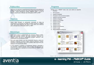 Público-Alvo                                                                      Programa
                                              • Este curso de e-learning foi especificamente desenvolvido para gestores de     Alinhado com o PMBOK® Guide, este curso aborda as seguintes
                                                projetos que pretendam aprender sobre esta temática segundo as diretrizes           temáticas:
                                                do PMI® - Project Management Institute (PMBOK® Guide) ou que se
                                                queiram preparar para a obtenção das certificações CAPM® ou PMP®.              1.   PM Framework
                                                                                                                               2.   Gestão da qualidade
                                                                                                                               3.   Processos e ciclo de vida dos projetos
                                                                                                                               4.   Gestão de recursos humanos
                                               Objetivos                                                                       5.   Gestão da integração
                                                                                                                               6.   Gestão da comunicação
                                              • Depois desta formação os participantes aprenderão as áreas de                  7.   Gestão do âmbito
                                                conhecimento e os processos de gestão de projetos descritos no PMBOK®          8.   Gestão do risco
                                                Guide. Este manual elaborado pelo PMI® é o guia usado como referência          9.   Gestão do tempo
                                                para a atribuição das certificações CAPM® ou PMP®.
                                                                                                                               10. Gestão de fornecimentos
                                                                                                                               11. Gestão do custo
                                                                                                                               12. Responsabilidade profissional

                                               Metodologia
                                              • Neste curso a teoria é complementada com exemplos práticos e testes.
                                                Para uma orientação eficiente, são feitas constantes referências ao
                                                PMBOK® Guide, para que os participantes consigam relacionar o seu
                                                conhecimento com as diretrizes do PMI®.
                                              • Este curso possui também uma forte componente interativa, através de
                                                exemplos e exercícios, que são a melhor maneira de aprender e ganhar
                                                experiência. Adicionalmente mais de 400 questões estão disponíveis para
©2012 Aventia. Todos os direitos reservados




                                                assegurar uma compreensão perfeita.
                                              • O curso assegura a qualidade e os participantes definem a velocidade a
                                                que pretendem / preferem aprender. Cada um elege o seu ritmo para que
                                                no final de alguns dias a aquisição dos conhecimentos do PMBOK® Guide
                                                tenha sido eficiente.




                                                                                                                             “PMBOK®”, “PMI®” are trademarks, service marks or certification marks of the Project Management Institute, Inc.




                                                                                                                                                                                         24 horas | 24 PDU’s
                                                                                                                                                                                                                                         52
 