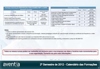 Package e-learning de PREPARAÇÃO PARA EXAMES PMP® e CAPM®                                                                                Cursos e-learning
                                                                       (Exclusivo Aventia)                                                                                                                                                  Licença
                                                                                                                                                                           Curso                                Horas       PDU’s
                                                                                                                        Licença individual                                                                                              individual s/IVA
                                                                 Curso                           Horas       PDU’s                              e-learning in Project Management Fundamentals
                                                                                                                              s/IVA                                                                               12h          12           360,00€
                                                                                                                                                (Português, Espanhol, Inglês, Francês, Alemão)                                           (válida 2 meses)
                                                                                                                            560,00€
                                              e-learning PMBOK®Guide 4th Edition                  24h          24                                e-learning in Project Management Advanced                                                  360,00€
                                                                                                                        (válida 4 meses)                                                                          18h          18
                                                                                                                                                 (Inglês, Francês, Alemão)                                                               (válida 2 meses)
                                              PMPES-PMP® Exam Simulation                                                    275,00€              e-learning PM Team Leader                                                                  360,00€
                                                                                                  18h          18                                                                                                 12h          12
                                              (simulador de exames com mais de 1100 questões)                            (válida 90 dias)        (Inglês, Francês, Alemão)                                                               (válida 2 meses)

                                                                                                Por email ou telefone                            e-learning PMBOK®Guide 4th Edition                                                         560,00€
                                               Acompanhamento e suporte técnico e                                         Incluído no                                                                             24h          24
                                                                                                                                                 (Inglês, Francês, Alemão)                                                               (válida 4 meses)
                                               processual na candidatura ao exame                Prazo de resposta:        Package
                                                                                                     máx. 48h                                    e-learning Project, Program & Portfolio Mgmt.                                              360,00€
                                                                                                                                                                                                                  12h          12
                                                                                                                                                 (Inglês)                                                                                (válida 2 meses)



                                              Notas:
                                                Todos os valores apresentados não incluem IVA
                                                Os valores apresentados incluem a frequência da formação, material pedagógico indicado em cada formação, emissão do certificado de frequência e coffee
                                                 breaks
                                                Pagamento 50% do valor total na inscrição e os restantes 50% até ao início do curso
                                                Na modalidade de e-learning poderão ser contratados serviços complementares de tele-coaching, acrescendo o preço em 80,00€+IVA
©2012 Aventia. Todos os direitos reservados




                                              Todos os nossos cursos podem ser realizados em exclusivo para a sua empresa nas datas e horários mais convenientes para
                                                                            a sua organização. Contacte-nos para mais informações !


                                                                                                                                             “PMBOK®”, “PMI®”, “PMP®” are trademarks, service marks or certification marks of the Project Management Institute, Inc.




                                                                                                                                                                                                                                                                 57
 