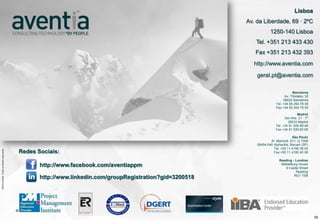 Lisboa
                                                                                                                                 Av. da Liberdade, 69 · 2ºC
                                                                                                                                             1250-140 Lisboa
                                                                                                                                    Tel. +351 213 433 430
                                                                                                                                    Fax +351 213 432 393
                                                                                                                                   http://www.aventia.com

                                                                                                                                     geral.pt@aventia.com

                                                                                                                                                            Barcelona
                                                                                                                                                       Av. Tibidabo, 32
                                                                                                                                                      08022 Barcelona
                                                                                                                                                 Tel. +34 93 254 75 00
                                                                                                                                                 Fax +34 93 254 75 50

                                                                                                                                                                Madrid
                                                                                                                                                       Del Arte, 21 · 7º
                                                                                                                                                         28033 Madrid
                                                                                                                                                 Tel. +34 91 528 89 48
                                                                                                                                                 Fax +34 91 539 83 06

                                                                                                                                                            São Paulo
                                                                                                                                             Al. Mamoré, 911, cj 1008
                                                                                                                                     06454-040 Alphaville, Barueri (SP)
                    ©2012 Aventia. Todos os direitos reservados




                                                                                                                                               Tel. +55 11 4195 38 50
©2012 Aventia. Todos os direitos reservados




                                                                  Redes Sociais:                                                               Fax +55 11 4195 40 06

                                                                                                                                                   Reading - Londres
                                                                         http://www.facebook.com/aventiappm                                         Middelburg House
                                                                                                                                                       9 Castle Street
                                                                                                                                                             Reading
                                                                                                                                                            RG1 7SB
                                                                         http://www.linkedin.com/groupRegistration?gid=3200518




                                                                                                                                                                           59
 
