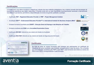 Certificações
                                              A Aventia inclui uma oferta inovadora e integral que, através dos seus métodos pedagógicos, tira o máximo proveito das tecnologias de
                                              ensino e da experiência que detém nesta área. A Aventia conta com os mais importantes reconhecimentos nacionais e internacionais
                                              nas áreas em que leciona, permitindo a disponibilização de ensino de grande qualidade e prestígio.


                                              •   Acreditação REP – Registered Education Provider do PMI® – Project Management Institute

                                              •   Acreditação EEPTM – Endorsement Education ProviderTM do International Institute for Business Analysis (IIBA)®

                                              •   Entidade formadora acreditada pela DGERT – Direcção Geral do Emprego e das Relações de Trabalho

                                              •   Entidade acreditada pela EXIN como Accredited Examination Center

                                              •   Certificação ISO 9001 referente ao seu sistema de Gestão da Qualidade

                                              •   Certificação ISO 27001 referente ao seu sistema de Gestão da Segurança da Informação
©2012 Aventia. Todos os direitos reservados




                                                                                        Certificados
                                                                                         No final de todas as nossas formações será entregue aos participantes um certificado de
                                                                                         frequência do curso acreditado pela entidade correspondente à área de ensino. Por a Aventia
                                                                                         ser uma instituição acreditada pelo PMI® e pelo IIBA®, cada formando terá direito ao número de
                                                                                         PDU’s e/ou CDU’s correspondentes a cada formação.

                                                                                                                                                           “PMI®” is a trademark of the Project Management Institute, Inc.
                                                                                                                                               “IIBA®” is a trademark owned by International Institute of Business Analysis




                                                                                                                                                                                                                        6
 