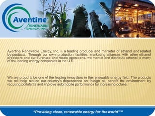 Aventine Renewable Energy, Inc. is a leading producer and marketer of ethanol and related by-products. Through our own production facilities, marketing alliances with other ethanol producers and our purchase and resale operations, we market and distribute ethanol to many of the leading energy companies in the U.S.   We are proud to be one of the leading innovators in the renewable energy field. The products we sell help reduce our country's dependence on foreign oil, benefit the environment by reducing pollutants and improve automobile performance by increasing octane.   