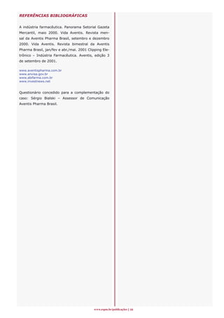 REFERÊNCIAS BIBLIOGRÁFICAS


A indústria farmacêutica. Panorama Setorial Gazeta
Mercantil, maio 2000. Vida Aventis. Revista men-
sal da Aventis Pharma Brasil, setembro e dezembro
2000. Vida Aventis. Revista bimestral da Aventis
Pharma Brasil, jan/fev e abr./mai. 2001 Clipping Ele-
trônico – Indústria Farmacêutica. Aventis, edição 3
de setembro de 2001.

www.aventispharma.com.br
www.anvisa.gov.br
www.abifarma.com.br
www.investnews.net


Questionário concedido para a complementação do
caso: Sérgio Bialski – Assessor de Comunicação
Aventis Pharma Brasil.




                                           www.espm.br/publicações 10
 