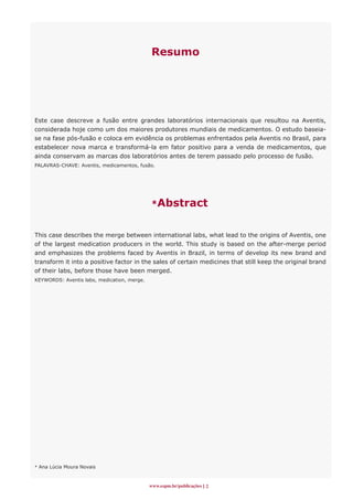 Resumo




Este case descreve a fusão entre grandes laboratórios internacionais que resultou na Aventis,
consi­derada hoje como um dos maiores produtores mundiais de medicamentos. O estudo baseia-
se na fase pós-fusão e coloca em evidência os problemas enfrentados pela Aventis no Brasil, para
estabelecer nova marca e transformá-la em fator positivo para a venda de medicamentos, que
ainda conservam as marcas dos laboratórios antes de terem passado pelo processo de fusão.
PALAVRAS-CHAVE: Aventis, medicamentos, fusão.




                                             *Abstract


This case describes the merge between international labs, what lead to the origins of Aventis, one
of the largest medication producers in the world. This study is based on the after-merge period
and emphasizes the problems faced by Aventis in Brazil, in terms of develop its new brand and
transform it into a positive factor in the sales of certain medicines that still keep the original brand
of their labs, before those have been merged.
KEYWORDS: Aventis labs, medication, merge.




* Ana Lúcia Moura Novais



                                             www.espm.br/publicações 
 
