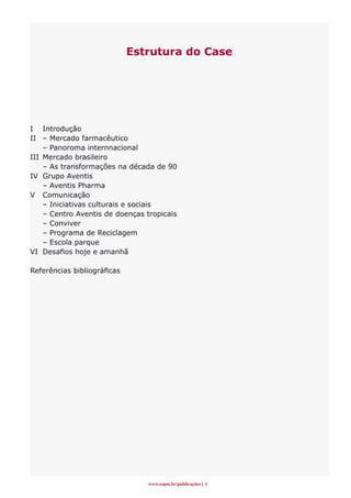 Estrutura do Case




I Introdução
II – Mercado farmacêutico
    – Panoroma internnacional
III Mercado brasileiro
    – As transformações na década de 90
IV Grupo Aventis
    – Aventis Pharma
V Comunicação
    – Iniciativas culturais e sociais
    – Centro Aventis de doenças tropicais
    – Conviver
    – Programa de Reciclagem
    – Escola parque
VI Desafios hoje e amanhã

Referências bibliográficas




                                www.espm.br/publicações 
 