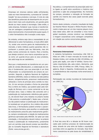 I – INTRODUÇÃO                                                 Na prática, o comportamento da prescrição está mui-
                                                               to ligado ao perfil sócio econômico e histórico dos
Empresas em diversos setores estão enfrentando,                pacientes e ação dos propagandistas. No momento
cada vez mais intensamente, o processo de “comodi-             da compra, prevalece a indicação do formador de
tização” de seus produtos e serviços. O ciclo de vida          opinião (na maioria dos casos papel exercido pelos
dos benefícios potenciais de desempenho de um pro-             farmacêuticos).
duto é bem mais curto atualmente, em grande parte
devido ao maior acesso à tecnologia. Cabe então, a             Dentro deste contexto, a Aventis (resultado da fusão
cada empresa, fortalecer suas marcas e transformá-             da Hoechst Marion Roussel e Rhône-Poulenc Rorer),
-
­ las em vantagens competitivas frente a outros pro-           recém-criada para ser um dos maiores players mun-
dutos tecnicamente e funcionalmente quase iguais. E            diais deste setor, além de consolidar a nova marca
o setor farmacêutico não é exceção a esta regra.               global resultante, precisa construir sua identidade
                                                               e imagem corporativas como vantagem competitiva
No entanto, embora seja clara a necessidade de um              em relação aos outros concorrentes globais.
diferencial no setor farmacêutico, é muito difícil obtê-
-
­ lo; existe uma enorme gama de medicamentos no
mercado, e tanto médicos quanto pacientes não re-              II – MERCADO FARMACÊUTICO
conhecem o produto pelo seu fabricante, mas sim
pelos nomes comerciais do mesmo. Para a Aventis,               Panorama Internacional
que deseja construir uma marca corporativa que sir-            A indústria farmacêutica movimentou US$ 338 bi-
va como um guarda-chuva para os seus produtos,                 lhões em 1999. O maior mercado do mundo são os
isto está longe de ser satisfatório.                           Estados Unidos, com vendas de US$ 135 bilhões, se-
                                                               guido pelo Japão, com US$ 47 bilhões. Outros mer-
Para que o medicamento se transforme em um cam-                cados importantes são, pela ordem, Alemanha, que
peão de vendas (Blockbuster), a colaboração do mé-             faturou US$ 20 bilhões em 1999, França, Itália, In-
dico é fundamental, pois sua prescrição é um forte             glaterra, Brasil e Espanha. Evidenciando-se, assim,
influenciador no comportamento de compra do con-               a preponderância das empresas norte-americanas e
sumidor. Segundo a Agência Nacional de Vigilância              européias.
Sanitária (ANVISA), todos os médicos da rede pública
devem, obrigatoriamente, prescrever medicamentos               Participação nas vendas mundiais de medicamentos
utilizando o nome do princípio ativo contido no mes-           em 1999 (%)
mo. Já nos serviços privados a forma da prescrição
                                                                                 Restante do
fica a critério do médico, que poderá optar pela indi-                             mundo
                                                                                    18%
cação do fármaco com o nome comercial ou de seu                       Espanha
                                                                        2%                                               Estados Unidos
princípio ativo. Caso o médico não concorde com a                                                                            39%

substituição do medicamento referência pelo genéri-                Inglaterra
                                                                      3%
co, ele deverá fazer uma ressalva na própria receita
(“não autorizo a substituição”). Neste caso, a farmá-                 Itália
                                                                         4%
cia não poderá realizar a substituição do medicamen-
to receitado por um genérico. Se o médico não proibir                 França
                                                                        6%
esta troca, o farmacêutico poderá orientar o pacien-
te, na própria farmácia, para escolha e a substituição         Alemanha
                                                                  6%             América Latina                Japão
do medicamento prescrito pelo medicamento genéri-                                    8%                         14%

co, sempre considerando a relação de medicamentos
genéricos aprovados pela ANVISA. Se optar por esta             Fonte: Análise Setorial Gazeta Mercantil, maio de 2000.

orientação, o farmacêutico deverá indicar na própria
receita a substituição do medicamento, juntamente              O final dos anos 80 e a década de 90 foram mar-
com um carimbo onde deverá constar sua identifica-             cados pelo contínuo processo de reestruturação do
ção no Conselho Regional de Farmácia e assinatura              setor, através de uma série de fusões e aquisições
(fonte: www.anvisa.gov.br).                                    ocorridas entre as gigantes do mercado. Esse fenô-
                                                               meno caracterizou-se pela busca da rentabilidade e


                                              www.espm.br/publicações 
 