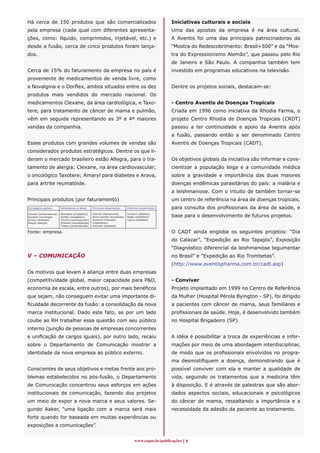 Há cerca de 150 produtos que são comercializados                                                           Iniciativas culturais e sociais
pela empresa (cada qual com diferentes apresenta-                                                          Uma das apostas da empresa é na área cultural.
ções, como: líquido, comprimidos, injetável, etc.) e                                                       A Aventis foi uma das principais patrocinadoras da
desde a fusão, cerca de cinco produtos foram lança-                                                        “Mostra do Redescobrimento: Brasil+500” e da “Mos-
dos.                                                                                                       tra do Expressionismo Alemão”, que passou pelo Rio
                                                                                                           de Janeiro e São Paulo. A companhia também tem
Cerca de 15% do faturamento da empresa no país é                                                           investido em programas educativos na televisão.
proveniente de medicamentos de venda livre, como
a Novalgina e o Dorflex, ambos situados entre os dez                                                       Dentre os projetos sociais, destacam-se:
produtos mais vendidos do mercado nacional. Os
medicamentos Clexane, da área cardiológica, e Taxo-                                                        - Centro Aventis de Doenças Tropicais
tere, para tratamento de câncer de mama e pulmão,                                                          Criada em 1996 como iniciativa da Rhodia Farma, o
vêm em seguida representando as 3º e 4º maiores                                                            projeto Centro Rhodia de Doenças Tropicais (CRDT)
vendas da companhia.                                                                                       passou a ter continuidade e apoio da Aventis após
                                                                                                           a fusão, passando então a ser denominado Centro
Esses produtos com grandes volumes de vendas são                                                           Aventis de Doenças Tropicais (CADT).
considerados produtos estratégicos. Dentre os que li-
deram o mercado brasileiro estão Allegra, para o tra-                                                      Os objetivos globais da iniciativa são informar e cons-
tamento de alergia; Clexane, na área cardiovascular;                                                       cientizar a população leiga e a comunidade médica
o oncológico Taxotere; Amaryl para diabetes e Arava,                                                       sobre a gravidade e importância das duas maiores
para artrite reumatóide.                                                                                   doenças endêmicas parasitárias do país: a malária e
                                                                                                           a leishmaniose. Com o intuito de também tornar-se
Principais produtos (por faturamento)                                                                      um centro de referência na área de doenças tropicais,
Estratégicos globais:      Estratégicos no Brasil:    Principais lançamentos:      Próximos lançamentos:   para consulta dos profissionais da área de saúde, e
Clexane (cardiovascular)
Taxotere (oncologia)
                           Novalgina (analgésico)
                           Dorflex (analgésico)
                                                      Actonel (osteoporose)
                                                      Arava (artrite reumatóide)
                                                                                   Exubera (diabetes)
                                                                                   Ketek (antibiótico)     base para o desenvolvimento de futuros projetos.
Amaryl (diabetes)          Trental (cardiovascular)   Synercid (infecções          Lantus (diabetes)
Allegra (alergia)          Profenid (reumatologia)    hospitalares)
                           Triatec (cardiovascular)   Insuman (diabetes)

Fonte: empresa.                                                                                            O CADT ainda engloba os seguintes projetos: “Dia
                                                                                                           do Calazar”, “Expedição ao Rio Tapajós”, Exposição
                                                                                                           “Diagnóstico diferencial da leishmaniose tegumentar
V – COMUNICAÇÃO                                                                                            no Brasil” e “Expedição ao Rio Trombetas”.
                                                                                                           (http://www.aventispharma.com.br/cadt.asp)
Os motivos que levam à aliança entre duas empresas
(competitividade global, maior capacidade para PD,                                                        - Conviver
economia de escala, entre outros), por mais benéficos                                                      Projeto implantado em 1999 no Centro de Referência
que sejam, não conseguem evitar uma importante di-                                                         da Mulher (Hospital Pérola Byington - SP), foi dirigido
ficuldade decorrente da fusão: a consolidação da nova                                                      a pacientes com câncer de mama, seus familiares e
marca institucional. Dado este fato, se por um lado                                                        profissionais de saúde. Hoje, é desenvolvido também
coube ao RH trabalhar essa questão com seu público                                                         no Hospital Brigadeiro (SP).
interno (junção de pessoas de empresas concorrentes
e unificação de cargos iguais), por outro lado, recaiu                                                     A idéia é possibilitar a troca de experiências e infor-
sobre o Departamento de Comunicação mostrar a                                                              mações por meio de uma abordagem interdisciplinar,
identidade da nova empresa ao público externo.                                                             de modo que os profissionais envolvidos no progra-
                                                                                                           ma desmistifiquem a doença, demonstrando que é
Conscientes de seus objetivos e metas frente aos pro-                                                      possível conviver com ela e manter a qualidade de
blemas estabelecidos no pós-fusão, o Departamento                                                          vida, seguindo os tratamentos que a medicina têm
de Comunicação concentrou seus esforços em ações                                                           à disposição. E é através de palestras que são abor-
institucionais de comunicação, fazendo dos projetos                                                        dados aspectos sociais, educacionais e psicológicos
um meio de expor a nova marca e seus valores. Se-                                                          do câncer de mama, ressaltando a importância e a
gundo Aaker, “uma ligação com a marca será mais                                                            necessidade da adesão da paciente ao tratamento.
forte quando for baseada em muitas experiências ou
exposições a comunicações”.


                                                                                        www.espm.br/publicações 
 