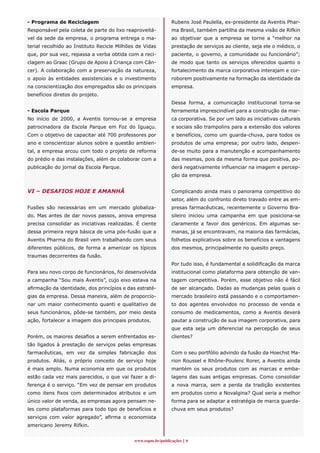 - Programa de Reciclagem                                     Rubens José Paulella, ex-presidente da Aventis Phar-
Responsável pela coleta de parte do lixo reaproveitá-        ma Brasil, também partilha da mesma visão de Rifkin
vel da sede da empresa, o programa entrega o ma-             ao objetivar que a empresa se torne a “melhor na
terial recolhido ao Instituto Recicle Milhões de Vidas       prestação de serviços ao cliente, seja ele o médico, o
que, por sua vez, repassa a verba obtida com a reci-         paciente, o governo, a comunidade ou funcionário”;
clagem ao Graac (Grupo de Apoio à Criança com Cân-           de modo que tanto os serviços oferecidos quanto o
cer). A colaboração com a preservação da natureza,           fortalecimento da marca corporativa interajam e cor-
o apoio às entidades assistenciais e o investimento          roborem positivamente na formação da identidade da
na conscientização dos empregados são os principais          empresa.
benefícios diretos do projeto.
                                                             Dessa forma, a comunicação institucional torna-se
- Escola Parque                                              ferramenta imprescindível para a construção da mar-
No início de 2000, a Aventis tornou-se a empresa             ca corporativa. Se por um lado as iniciativas culturais
patrocinadora da Escola Parque em Foz do Iguaçu.             e sociais são trampolins para a extensão dos valores
Com o objetivo de capacitar até 700 professores por          e benefícios, como um guarda-chuva, para todos os
ano e conscientizar alunos sobre a questão ambien-           produtos de uma empresa; por outro lado, despen-
tal, a empresa arcou com todo o projeto de reforma           de-se muito para a manutenção e acompanhamento
do prédio e das instalações, além de colaborar com a         das mesmas, pois da mesma forma que positiva, po-
publicação do jornal da Escola Parque.                       derá negativamente influenciar na imagem e percep-
                                                             ção da empresa.


VI – DESAFIOS HOJE E AMANHÃ                                  Complicando ainda mais o panorama competitivo do
                                                             setor, além do confronto direto travado entre as em-
Fusões são necessárias em um mercado globaliza-              presas farmacêuticas, recentemente o Governo Bra-
do. Mas antes de dar novos passos, anova empresa             sileiro iniciou uma campanha em que posiciona-se
precisa consolidar as iniciativas realizadas. É ciente       claramente a favor dos genéricos. Em algumas se-
dessa primeira regra básica de uma pós-fusão que a           manas, já se encontravam, na maioria das farmácias,
Aventis Pharma do Brasil vem trabalhando com seus            folhetos explicativos sobre os benefícios e vantagens
diferentes públicos, de forma a amenizar os típicos          dos mesmos, principalmente no quesito preço.
traumas decorrentes da fusão.
                                                             Por tudo isso, é fundamental a solidificação da marca
Para seu novo corpo de funcionários, foi desenvolvida        institucional como plataforma para obtenção de van-
a campanha “Sou mais Aventis”, cujo eixo estava na           tagem competitiva. Porém, esse objetivo não é fácil
afirmação da identidade, dos princípios e das estraté-       de ser alcançado. Dadas as mudanças pelas quais o
gias da empresa. Dessa maneira, além de proporcio-           mercado brasileiro está passando e o comportamen-
nar um maior conhecimento quanti e qualitativo de            to dos agentes envolvidos no processo de venda e
seus funcionários, pôde-se também, por meio desta            consumo de medicamentos, como a Aventis deverá
ação, fortalecer a imagem dos principais produtos.           pautar a construção de sua imagem corporativa, para
                                                             que esta seja um diferencial na percepção de seus
Porém, os maiores desafios a serem enfrentados es-           clientes?
tão ligados à prestação de serviços pelas empresas
farmacêuticas, em vez da simples fabricação dos              Com o seu portfólio advindo da fusão da Hoechst Ma-
produtos. Aliás, o próprio conceito de serviço hoje          rion Roussel e Rhône-Poulenc Rorer, a Aventis ainda
é mais amplo. Numa economia em que os produtos               mantém os seus produtos com as marcas e emba-
estão cada vez mais parecidos, o que vai fazer a di-         lagens das suas antigas empresas. Como consolidar
ferença é o serviço. “Em vez de pensar em produtos           a nova marca, sem a perda da tradição existentes
como itens fixos com determinados atributos e um             em produtos como a Novalgina? Qual seria a melhor
único valor de venda, as empresas agora pensam ne-           forma para se adaptar a estratégia de marca guarda-
les como plataformas para todo tipo de benefícios e          chuva em seus produtos?
serviços com valor agregado”, afirma o economista
americano Jeremy Rifkin.


                                            www.espm.br/publicações 
 