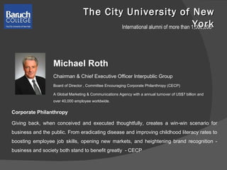 The City University of New York Michael Roth Chairman & Chief Executive Officer Interpublic Group  Board of Director , Committee Encouraging Corporate Philanthropy (CECP) A Global Marketing & Communications Agency with a annual turnover of US$7 billion and over 40,000 employee worldwide. Corporate Philanthropy Giving back, when conceived and executed thoughtfully, creates a win-win scenario for business and the public. From eradicating disease and improving childhood literacy rates to boosting employee job skills, opening new markets, and heightening brand recognition - business and society both stand to benefit greatly  - CECP International alumni of more than 1,000,000 