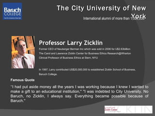 The City University of New York Professor Larry Zicklin Former CEO of  Neuberger Berman Inc which was sold in 2006 for U$2.63billion The Carol and Lawrence Zicklin Center for Business Ethics Research@Wharton Clinical Professor of Business Ethics at Stern, NYU In 1997, Larry contributed US$20,000,000 to established Zicklin School of Business, Baruch College.  Famous Quote  ‘‘ I had put aside money all the years I was working because I knew I wanted to make a gift to an educational institution,'' ''I was indebted to City University. No Baruch, no Zicklin, I always say. Everything became possible because of Baruch.'' International alumni of more than 1,000,000 