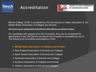 Accreditation Baruch College, CUNY is accredited by the Commission on Higher Education of  the  Middle States Association of Colleges and Schools http://www.vog.gov.sg/data/staticcontent/WhatYouShouldKnow-accreditation.htm#aec  For candidates with degrees from US universities, they can be considered for  appointment in the Civil Service as long as the University is accredited by one of  The following US accrediting associations in USA: 1. Middle State Association of colleges and Schools  2. New England Association of Schools and Colleges  3. North Central Association of Schools and Colleges  4. Northwest Association of Schools and Colleges  5. Southern Association of Colleges and Schools 6. Western Association of Schools and Colleges 