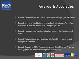 Awards & Accolades Baruch College is ranked 21 st  for part time MBA program America  Baruch is one of the Nation's best value institutions -  Princeton Review's America's Best Value Colleges (2008) Baruch ranks among the top 35 universities in the Northeast of USA. Baruch College is ranked amongst the Top 20 non-residential colleges in the USA. Baruch Executive MSc Finance is ranked Best Finance Program in Singapore for 5 consecutive years  (www.edupoll.org)  