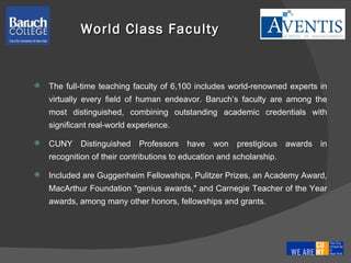 World Class Faculty The full-time teaching faculty of 6,100 includes world-renowned experts in virtually every field of human endeavor. Baruch’s faculty are among the most distinguished, combining outstanding academic credentials with significant real-world experience. CUNY Distinguished Professors have won prestigious awards in recognition of their contributions to education and scholarship.  Included are Guggenheim Fellowships, Pulitzer Prizes, an Academy Award, MacArthur Foundation "genius awards," and Carnegie Teacher of the Year awards, among many other honors, fellowships and grants.  