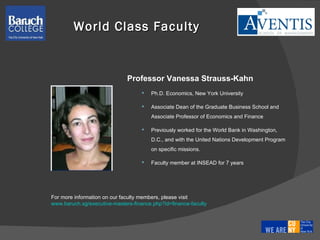 Professor  Vanessa Strauss-Kahn  Ph.D. Economics, New York University  Associate Dean of the Graduate Business School and Associate Professor of Economics and Finance Previously worked for the World Bank in Washington, D.C., and with the United Nations Development Program on specific missions.  Faculty member at INSEAD for 7 years World Class Faculty For more information on our faculty members, please visit  www.baruch.sg/executive-masters-finance.php?id=finance-faculty 