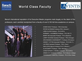 World Class Faculty AVNER WOLF Professor - PhD (Columbia) PETER GUTMANN Professor-PhD ( Harvard ) LINDA ALLEN Professor - Ph.D (NYU) NORMAN L. KLEINBERG Professor - Ph.D (M.I.T) BARRY MA Associate Professor - Ph.D (Stanford) LARRY HUCKINS Assistant Professor - PhD (Chicago) ARCHISHMAN CHAKRABORTY- Professor (Princeton) HANAN T. EYTAN Associate Professor - Ph.D (M.I.T.) LIN PENG Assistant Professor - PhD ( Duke ) DAN LEVIN Adjunct Professor Ph D ( Wharton ) ALVIN MARTY Professor - PhD ( Berkeley ) CHRISTOPHER A. HESSEL Professor - Ph.D (NYU) ARMEN HO VAKIMIAN Professor - Ph.D (Boston College) TERRRENCE F.MARTELL Professor - Ph.D (Penn State) Baruch international reputation of its Executive Master programs rests largely on the talent of the professors, each carefully handpicked from a faculty of over 6,100 full time academics on campus. 