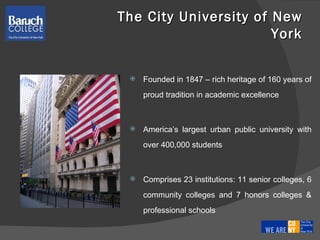 The City University of New York Founded in 1847 – rich heritage of 160 years of proud tradition in academic excellence America’s largest urban public university with over 400,000 students Comprises 23 institutions: 11 senior colleges, 6 community colleges and 7 honors colleges & professional schools 