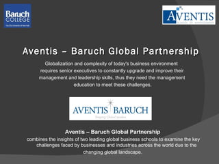 Aventis – Baruch Global Partnership Globalization and complexity of today's business environment  requires senior executives to constantly upgrade and improve their  management and leadership skills, thus they need the management  education to meet these challenges. Aventis – Baruch Global Partnership combines the insights of two leading global business schools to examine the key challenges faced by businesses and industries across the world due to the  changing global landscape. 