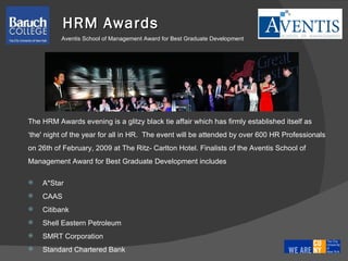 The HRM Awards evening is a glitzy black tie affair which has firmly established itself as  ‘ the' night of the year for all in HR.  The event will be attended by over 600 HR Professionals  on 26th of February, 2009 at The Ritz- Carlton Hotel. Finalists of the Aventis School of  Management Award for Best Graduate Development includes A*Star CAAS Citibank Shell Eastern Petroleum SMRT Corporation Standard Chartered Bank HRM Awards Aventis School of Management Award for Best Graduate Development 