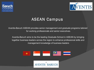 ASEAN Campus Aventis-Baruch  ASEAN provides senior management and graduate programs tailored  for working professionals and senior executives. Aventis-Baruch aims to be the leading Graduate School in ASEAN by bringing  together business leaders across the region to enhance professional skills and  management knowledge of business leaders 