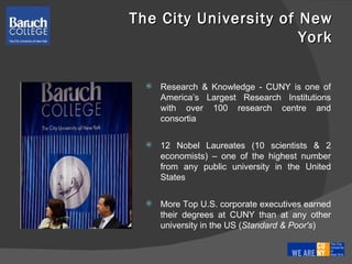 Research & Knowledge - CUNY is one of America’s Largest Research Institutions with over 100 research centre and consortia 12 Nobel Laureates (10 scientists & 2 economists) – one of the highest number from any public university in the United States More Top U.S. corporate executives earned their degrees at CUNY than at any other university in the US ( Standard & Poor's ) The City University of New York 