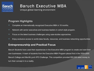 Baruch Executive MBA   Unique global learning environment Program Highlights Complete an Internationally recognized Executive MBA in 18 months.  Network with senior executives and business leaders in cohort style program.  Focus on the latest business challenges using case-studies approaches.  Enjoy exclusive access to world-class faculty, resources, and business networking opportunities Entrepreneurship and Practical Focus  Baruch Students have used their experiences in the Executive MBA program to create and start their  own businesses. A team of students from the Executive MBA Program placed first in the 2004-2005  Baruch College and Merrill-Lynch IPO Challenge. This competition provided $50,000 seed money to  turn their concept in to a reality.  