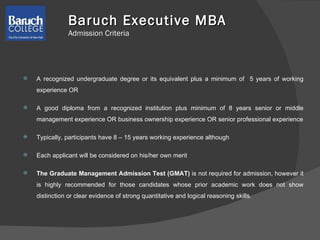 A recognized undergraduate degree or its equivalent plus a minimum of  5 years of working experience OR A good diploma from a recognized institution plus minimum of 8 years senior or middle management experience OR business ownership experience OR senior professional experience Typically, participants have 8 – 15 years working experience although Each applicant will be considered on his/her own merit The Graduate Management Admission Test (GMAT)  is not required for admission, however it is highly recommended for those candidates whose prior academic work does not show distinction or clear evidence of strong quantitative and logical reasoning skills.  Baruch Executive MBA   Admission Criteria  